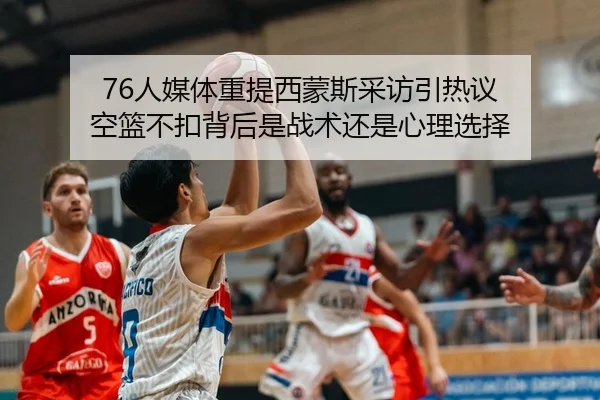 76人媒体重提西蒙斯采访引热议 空篮不扣背后是战术还是心理选择